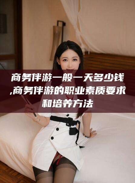 长兴商务伴游一般一天多少钱,商务伴游的职业素质要求和培养方法
