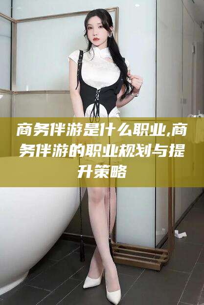 长兴商务伴游是什么职业,商务伴游的职业规划与提升策略