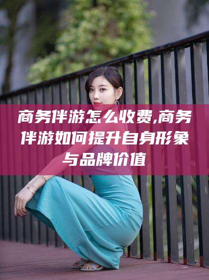 长兴商务伴游怎么收费,商务伴游如何提升自身形象与品牌价值