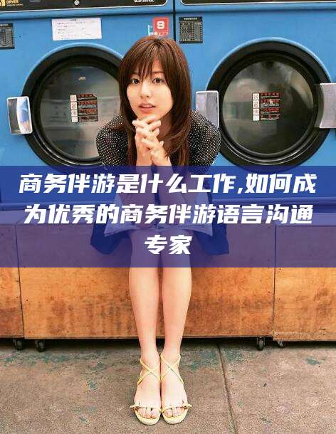 长兴商务伴游是什么工作,如何成为优秀的商务伴游语言沟通专家