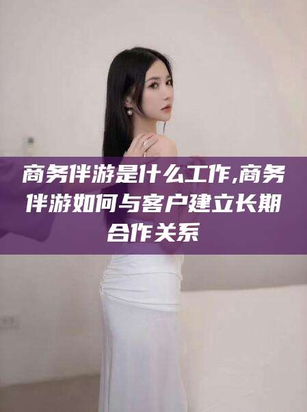 长兴商务伴游是什么工作,商务伴游如何与客户建立长期合作关系