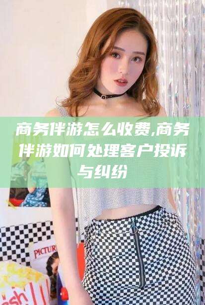 长兴商务伴游怎么收费,商务伴游如何处理客户投诉与纠纷