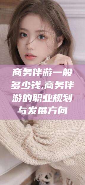 长兴商务伴游一般多少钱,商务伴游的职业规划与发展方向