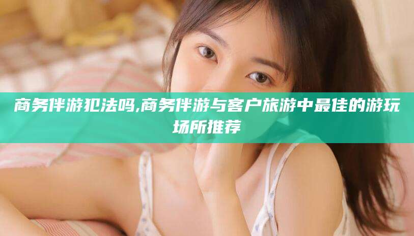 长兴商务伴游犯法吗,商务伴游与客户旅游中最佳的游玩场所推荐