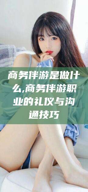 长兴商务伴游是做什么,商务伴游职业的礼仪与沟通技巧