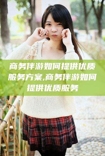 长兴商务伴游如何提供优质服务方案,商务伴游如何提供优质服务