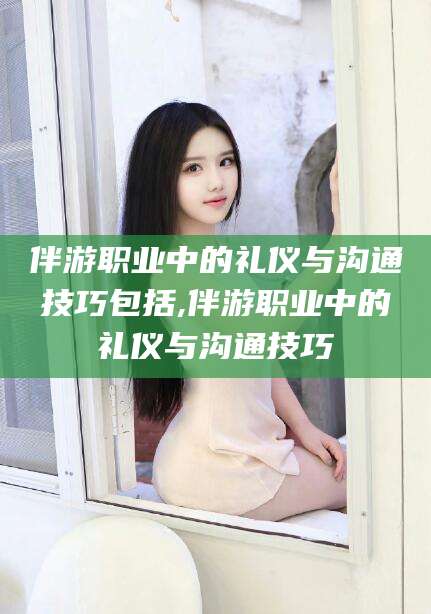 长兴伴游职业中的礼仪与沟通技巧包括,伴游职业中的礼仪与沟通技巧