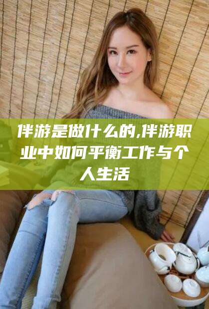 长兴伴游是做什么的,伴游职业中如何平衡工作与个人生活