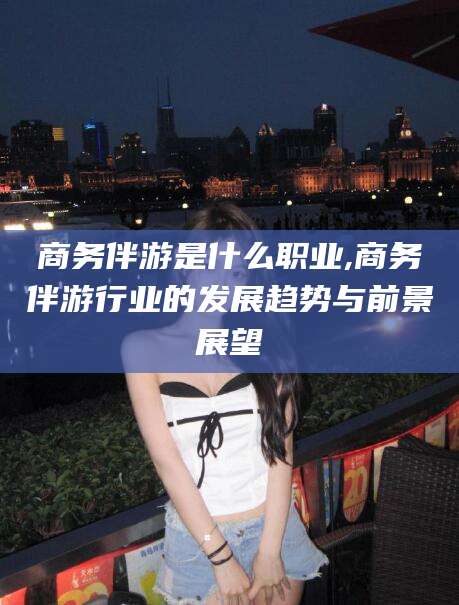 长兴商务伴游是什么职业,商务伴游行业的发展趋势与前景展望