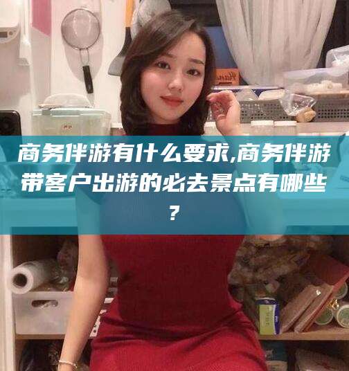 长兴商务伴游有什么要求,商务伴游带客户出游的必去景点有哪些?