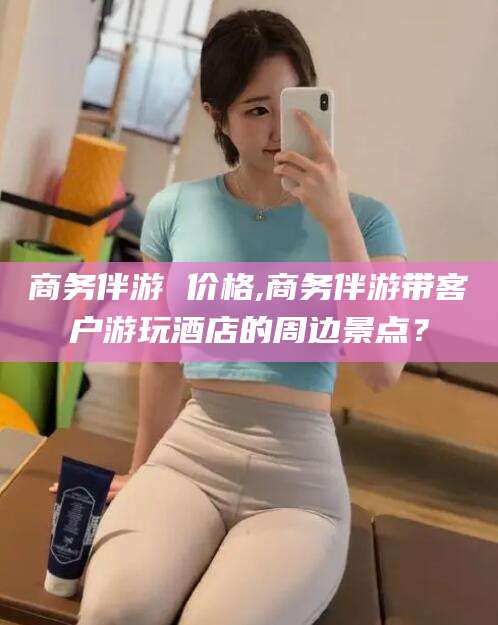 长兴商务伴游 价格,商务伴游带客户游玩酒店的周边景点？