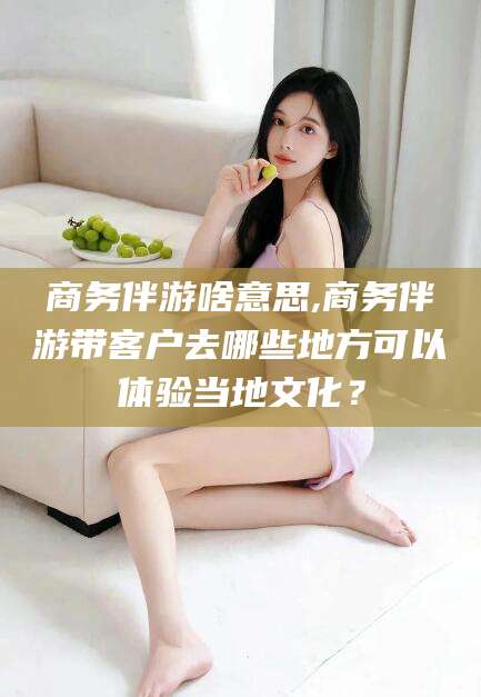长兴商务伴游啥意思,商务伴游带客户去哪些地方可以体验当地文化？