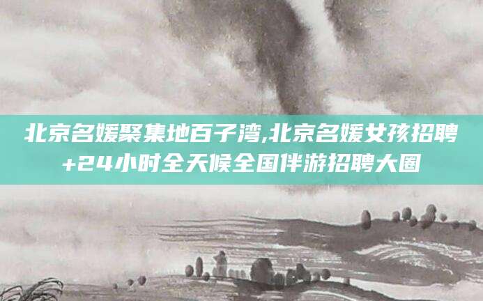 长兴北京名媛聚集地百子湾,北京名媛女孩招聘+24小时全天候全国伴游招聘大圈