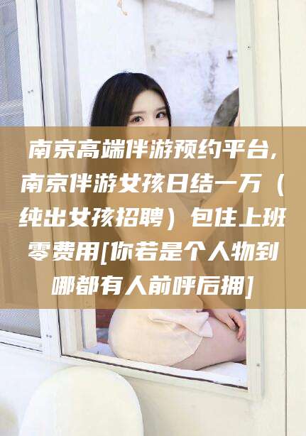 长兴南京高端伴游预约平台,南京伴游女孩日结一万（纯出女孩招聘）包住上班零费用[你若是个人物到哪都有人前呼后拥]