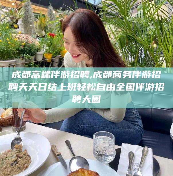 长兴成都高端伴游招聘,成都商务伴游招聘天天日结上班轻松自由全国伴游招聘大圈