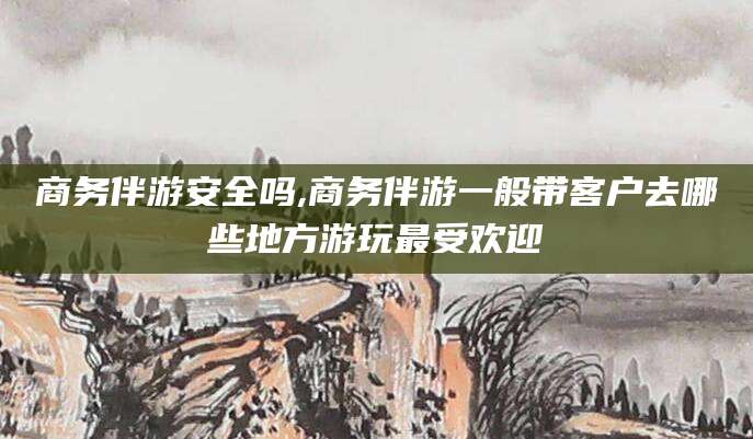 长兴商务伴游安全吗,商务伴游一般带客户去哪些地方游玩最受欢迎