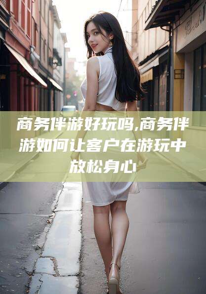 长兴商务伴游好玩吗,商务伴游如何让客户在游玩中放松身心