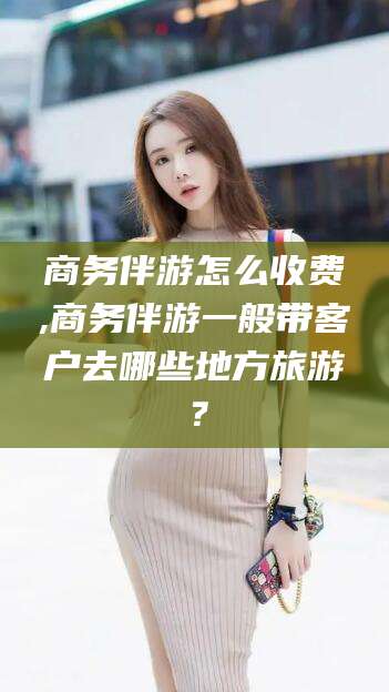 长兴商务伴游怎么收费,商务伴游一般带客户去哪些地方旅游？