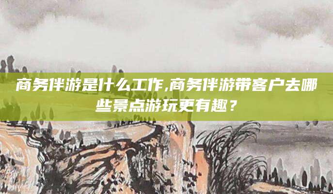 长兴商务伴游是什么工作,商务伴游带客户去哪些景点游玩更有趣？