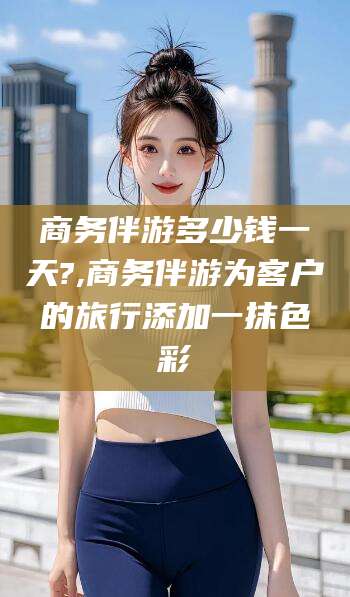 长兴商务伴游多少钱一天?,商务伴游为客户的旅行添加一抹色彩