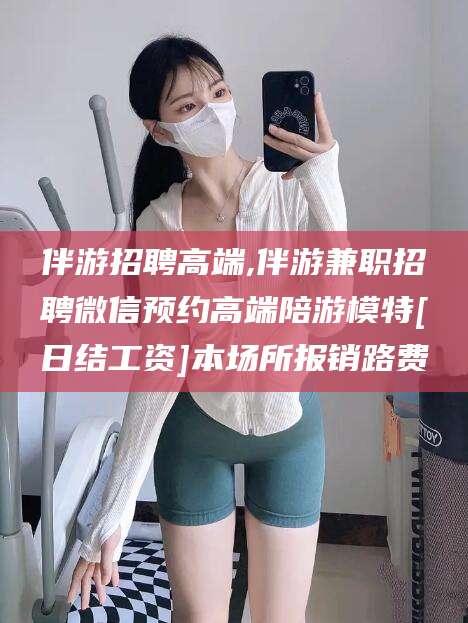 长兴伴游招聘高端,伴游兼职招聘微信预约高端陪游模特[日结工资]本场所报销路费