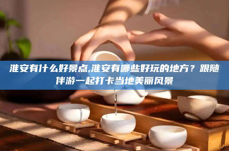 长兴淮安有什么好景点,淮安有哪些好玩的地方？跟随伴游一起打卡当地美丽风景