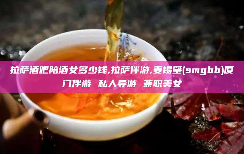 长兴拉萨酒吧陪酒女多少钱,拉萨伴游,姜锡肇(smgbb)厦门伴游 私人导游 兼职美女