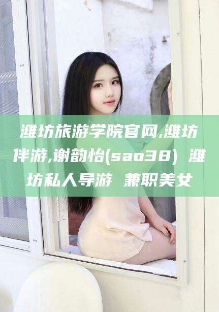 长兴潍坊旅游学院官网,潍坊伴游,谢韵怡(sao38) 潍坊私人导游 兼职美女