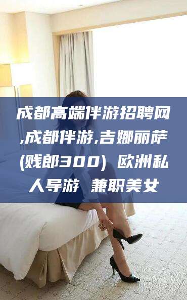 长兴成都高端伴游招聘网,成都伴游,吉娜丽萨(贱郎300) 欧洲私人导游 兼职美女