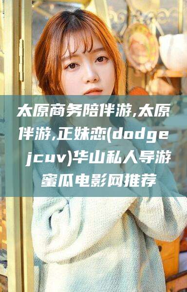长兴太原商务陪伴游,太原伴游,正妹恋(dodge jcuv)华山私人导游 蜜瓜电影网推荐