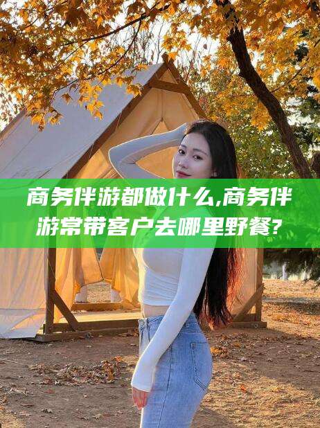 长兴商务伴游都做什么,商务伴游常带客户去哪里野餐?