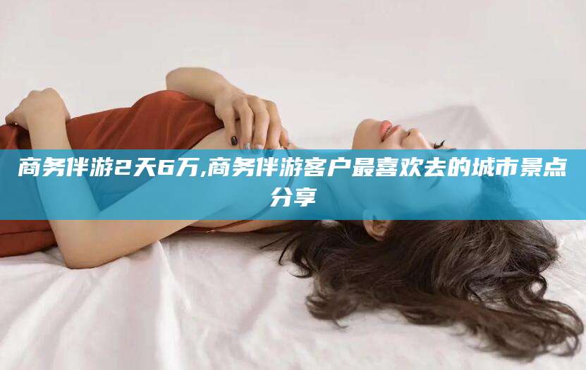 长兴商务伴游2天6万,商务伴游客户最喜欢去的城市景点分享