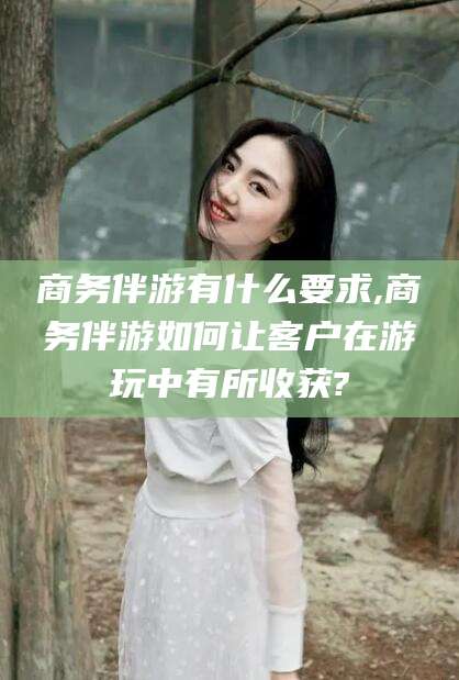 长兴商务伴游有什么要求,商务伴游如何让客户在游玩中有所收获?