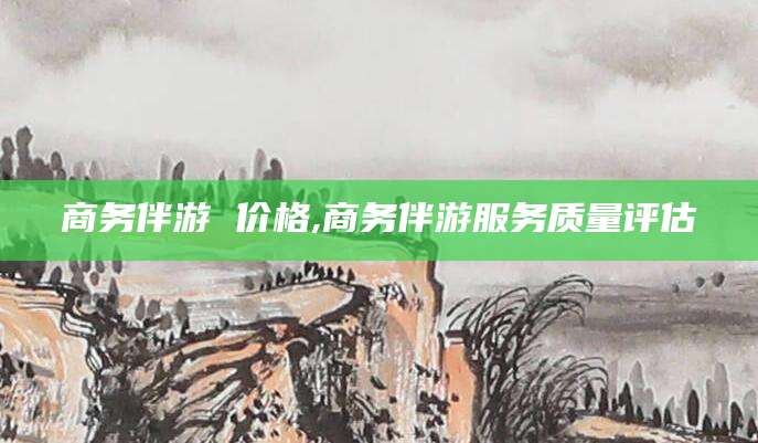 长兴商务伴游 价格,商务伴游服务质量评估