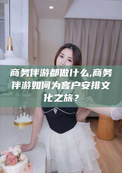 长兴商务伴游都做什么,商务伴游如何为客户安排文化之旅？