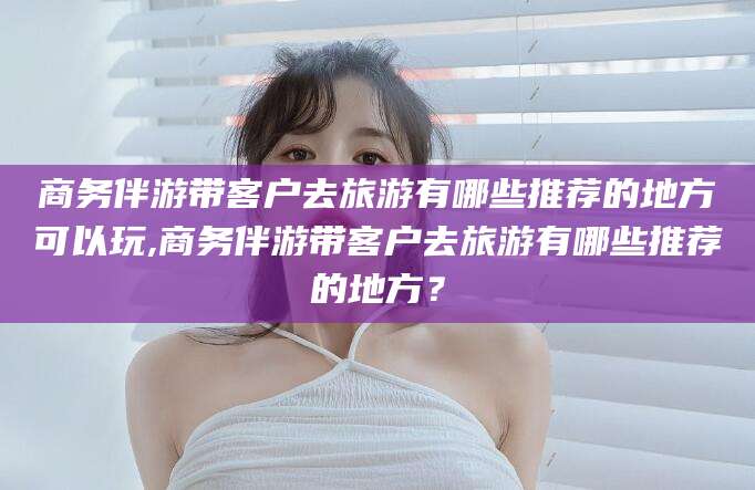 长兴商务伴游带客户去旅游有哪些推荐的地方可以玩,商务伴游带客户去旅游有哪些推荐的地方？