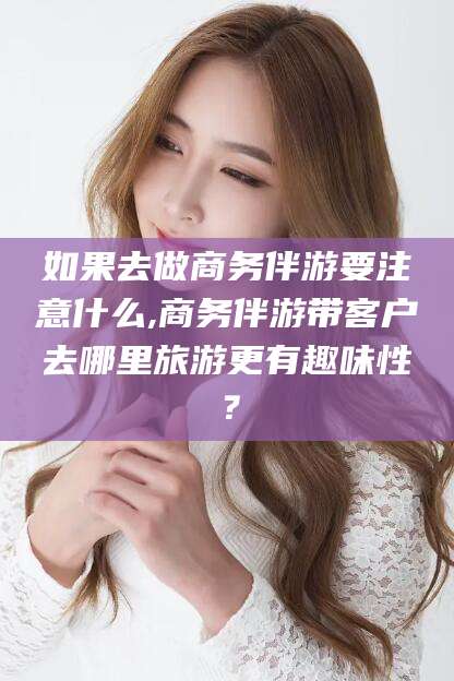 长兴如果去做商务伴游要注意什么,商务伴游带客户去哪里旅游更有趣味性？