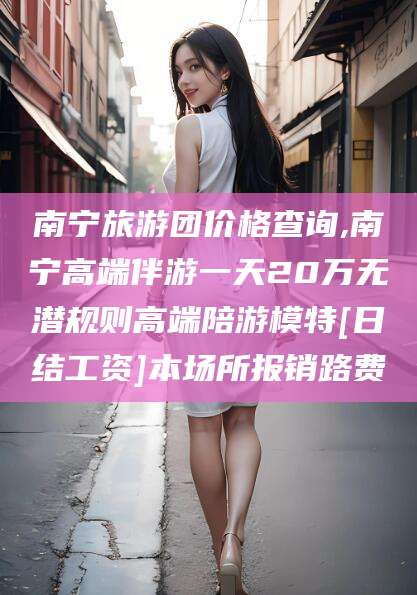 长兴南宁旅游团价格查询,南宁高端伴游一天20万无潜规则高端陪游模特[日结工资]本场所报销路费