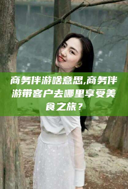 长兴商务伴游啥意思,商务伴游带客户去哪里享受美食之旅？