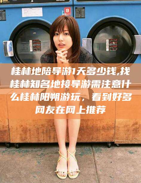 长兴桂林地陪导游1天多少钱,找桂林知名地接导游需注意什么桂林阳朔游玩，看到好多网友在网上推荐