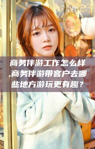 长兴商务伴游工作怎么样,商务伴游带客户去哪些地方游玩更有趣？