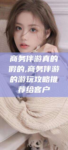 长兴商务伴游真的假的,商务伴游的游玩攻略推荐给客户