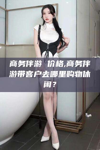 长兴商务伴游 价格,商务伴游带客户去哪里购物休闲？