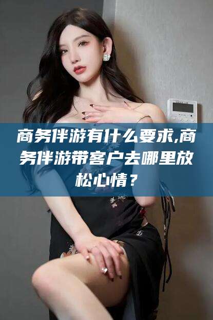 长兴商务伴游有什么要求,商务伴游带客户去哪里放松心情？