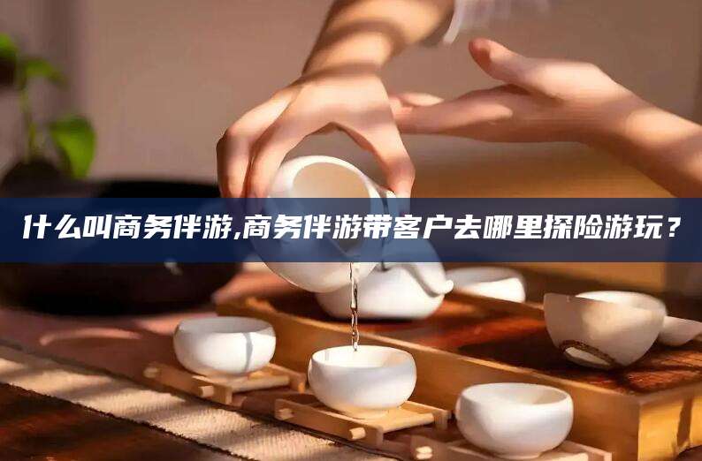 长兴什么叫商务伴游,商务伴游带客户去哪里探险游玩？