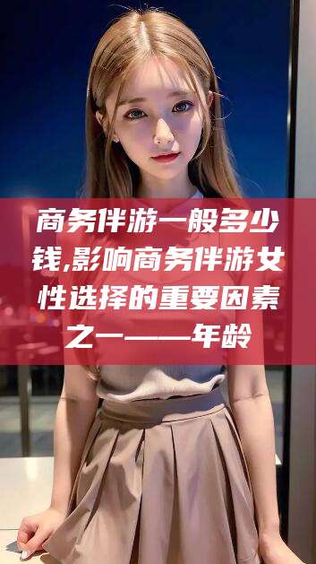 长兴商务伴游一般多少钱,影响商务伴游女性选择的重要因素之一——年龄