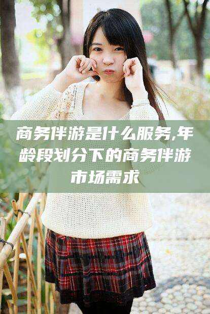 长兴商务伴游是什么服务,年龄段划分下的商务伴游市场需求
