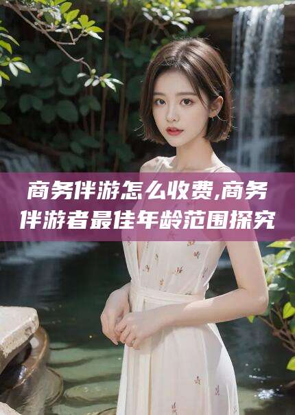 长兴商务伴游怎么收费,商务伴游者最佳年龄范围探究