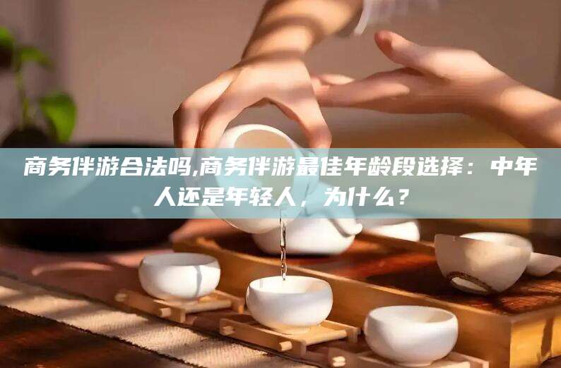 长兴商务伴游合法吗,商务伴游最佳年龄段选择：中年人还是年轻人，为什么？