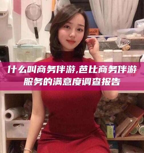 长兴什么叫商务伴游,芭比商务伴游服务的满意度调查报告